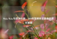 Waka Waka与非洲心跳，2010年世界杯主题曲的文化盛宴