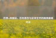 巴西vs阿根廷，百年恩怨与足球艺术的南美巅峰对决