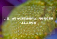 力量、技巧与心理的巅峰对决，网球男单赛场上的三重较量