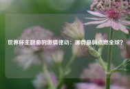 世界杯主题曲的激情律动：哪首最嗨点燃全球？