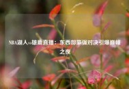 NBA湖人vs雄鹿直播：东西部豪强对决引爆巅峰之夜