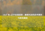 CBA广东vs辽宁全场回放：巅峰对决的战术博弈与胜负瞬间