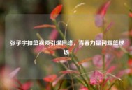  张子宇扣篮视频引爆网络，青春力量闪耀篮球场