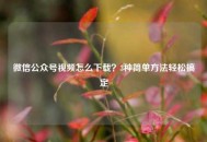 微信公众号视频怎么下载？3种简单方法轻松搞定