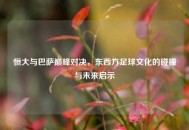 恒大与巴萨巅峰对决，东西方足球文化的碰撞与未来启示