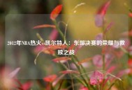 2012年NBA热火vs凯尔特人：东部决赛的荣耀与救赎之战