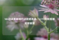 NBA总决赛巅峰对决震撼来袭，CCTV5全程直播篮球盛宴