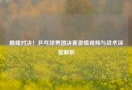 巅峰对决！乒乓球男团决赛激情视频与战术深度解析