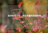  金宋依与丁宁：乒坛双星的竞技传奇