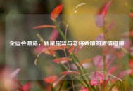 全运会游泳，新星摇篮与老将荣耀的激情碰撞