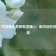 NBA在线直播免费观看直播51：篮球迷的狂欢盛宴