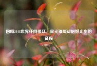 回顾2018世界杯阿根廷，星光璀璨却抱憾止步的征程