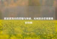 碧波激荡中的荣耀与突破，光州游泳世锦赛精彩回顾