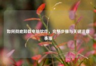如何彻底卸载电脑软件，完整步骤与关键注意事项