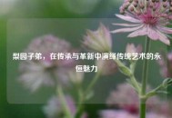 梨园子弟，在传承与革新中演绎传统艺术的永恒魅力
