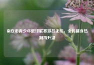 南安市青少年篮球联赛激战正酣，全民健身热潮再升温