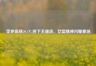 李梦高烧39.4℃拼下关键战，女篮精神闪耀赛场