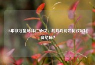 18年欧冠皇马拜仁争议：裁判判罚如何改写比赛结局？