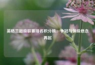 英格兰超级联赛排名积分榜：争冠与保级悬念再起
