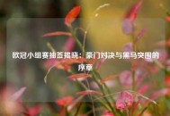 欧冠小组赛抽签揭晓：豪门对决与黑马突围的序章