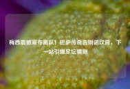 梅西震撼宣布离队！巴萨传奇告别诺坎普，下一站引爆足坛猜测