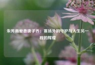 朱芳雨爱妻唐子乔：赛场外的守护与人生另一程的辉煌