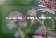 SNH48总选孙芮第一：偶像赛场上的坚韧逆袭