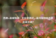 热刺vs曼城预测：北伦敦激战，蓝月军团能否攻克新主场？