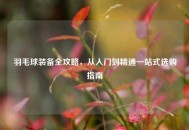 羽毛球装备全攻略，从入门到精通一站式选购指南