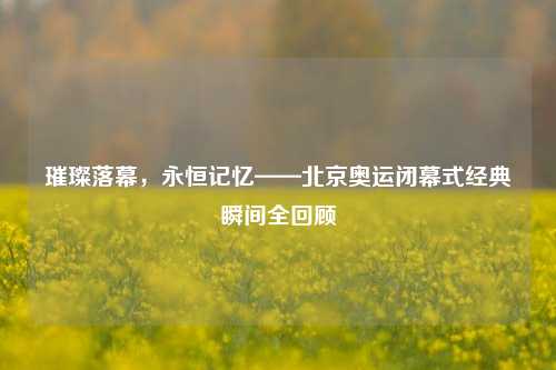 璀璨落幕，永恒记忆——北京奥运闭幕式经典瞬间全回顾
