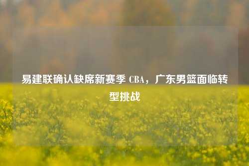易建联确认缺席新赛季 CBA,广东男篮面临转型挑战