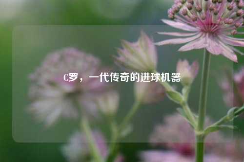 C罗,一代传奇的进球机器
