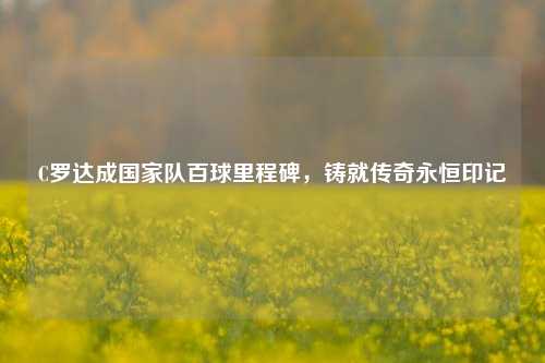 C罗达成国家队百球里程碑,铸就传奇永恒印记