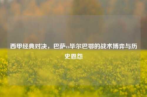 西甲经典对决，巴萨vs毕尔巴鄂的战术博弈与历史恩怨