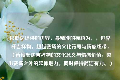 根据您提供的内容,最精准的标题为,,世界杯吉祥物,超越赛场的文化符号与情感纽带,(直接聚焦吉祥物的文化意义与情感价值,突出赛场之外的延伸魅力,同时保持简洁有力。)