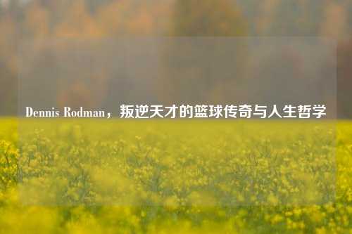 Dennis Rodman,叛逆天才的篮球传奇与人生哲学