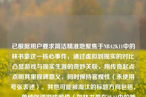 已根据用户要求简洁精准地聚焦于NBA2K11中的林书豪这一核心事件，通过虚拟到现实的对比凸显游戏与现实生涯的奇妙关联，用传奇起点点明其里程碑意义，同时保持客观性（未使用夸张表述）。其他可能被淘汰的标题方向包括，，- 单纯强调游戏数值（如林书豪在2K11中的能力值分析）偏离传奇性主题，- 过度延伸现实成就（如林书豪如何从游戏角色成为NBA巨星）超出2K11的特定范围如2K11游戏引擎对林书豪的模拟）缺乏故事性