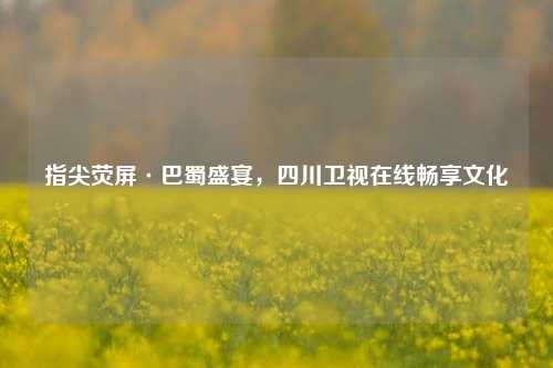 指尖荧屏·巴蜀盛宴，四川卫视在线畅享文化