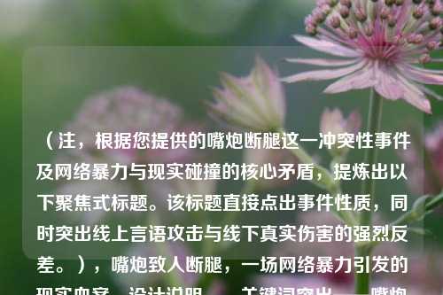 （注，根据您提供的嘴炮断腿这一冲突性事件及网络暴力与现实碰撞的核心矛盾，提炼出以下聚焦式标题。该标题直接点出事件性质，同时突出线上言语攻击与线下真实伤害的强烈反差。），嘴炮致人断腿，一场网络暴力引发的现实血案，设计说明，，关键词突出——嘴炮（网络暴力标志性语言）、断腿（具象化肉体伤害）形成强烈对比；，冲突揭示——用冒号分层，直接表明虚拟行为导致现实惨剧的因果关系；，社会警示——血案一词强化事件严重性，暗示需法律与道德层面的反思。）