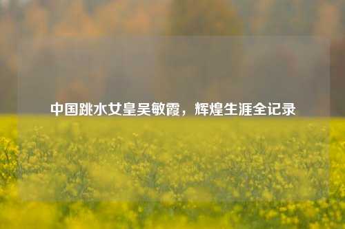 中国跳水女皇吴敏霞，辉煌生涯全记录