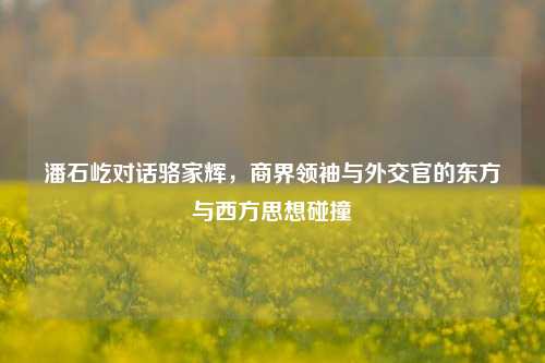 潘石屹对话骆家辉，商界领袖与外交官的东方与西方思想碰撞