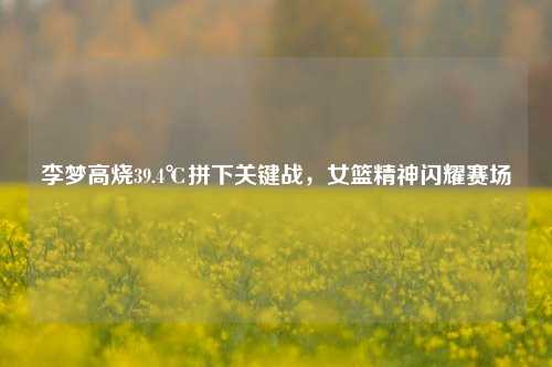 李梦高烧39.4℃拼下关键战，女篮精神闪耀赛场