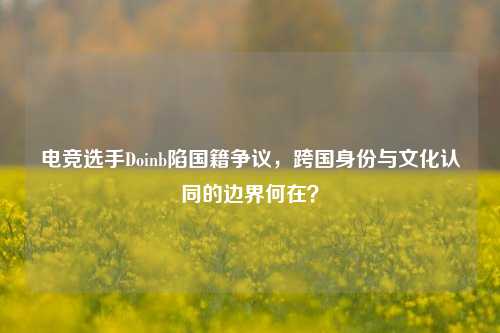 电竞选手Doinb陷国籍争议，跨国身份与文化认同的边界何在？
