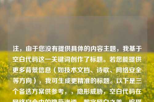 注，由于您没有提供具体的内容主题，我基于空白代码这一关键词创作了标题。若您能提供更多背景信息（如技术文档、诗歌、网络安全等方向），我可生成更精准的标题。以下是三个备选方案供参考，，隐形威胁，空白代码在网络安全中的隐蔽渗透，数字留白之美，编程中空白字符的创造性运用，空字节陷阱，系统漏洞中不可见的空白杀手