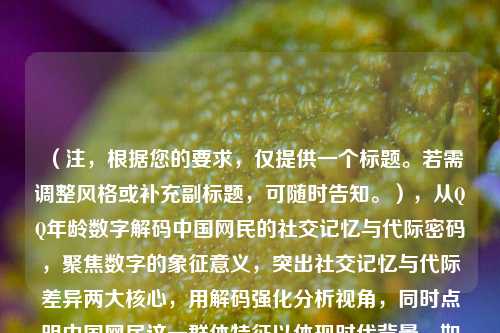 （注，根据您的要求，仅提供一个标题。若需调整风格或补充副标题，可随时告知。），从QQ年龄数字解码中国网民的社交记忆与代际密码，聚焦数字的象征意义，突出社交记忆与代际差异两大核心，用解码强化分析视角，同时点明中国网民这一群体特征以体现时代背景。如需更简洁或文艺的版本，亦可改为QQ年龄，跳动数字里的青春中国史等变体。）