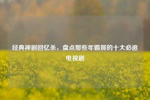 经典神剧回忆杀，盘点那些年霸屏的十大必追电视剧