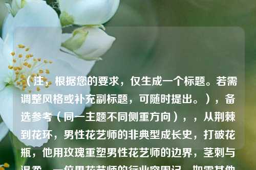 （注，根据您的要求，仅生成一个标题。若需调整风格或补充副标题，可随时提出。），备选参考（同一主题不同侧重方向），，从荆棘到花环，男性花艺师的非典型成长史，打破花瓶，他用玫瑰重塑男性花艺师的边界，茎刺与温柔，一位男花艺师的行业突围记，如需其他风格（如诗意化/新闻感/悬念式），可告知具体方向。