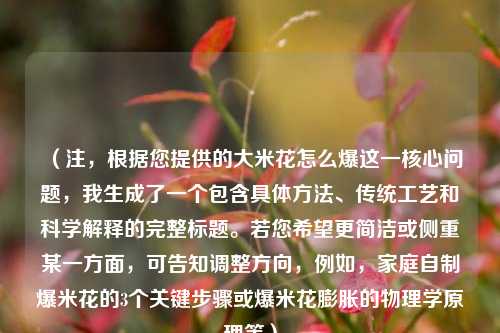 （注，根据您提供的大米花怎么爆这一核心问题，我生成了一个包含具体方法、传统工艺和科学解释的完整标题。若您希望更简洁或侧重某一方面，可告知调整方向，例如，家庭自制爆米花的3个关键步骤或爆米花膨胀的物理学原理等）