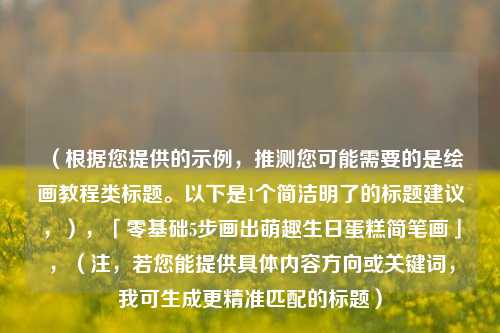 (根据您提供的示例,推测您可能需要的是绘画教程类标题。以下是1个简洁明了的标题建议,),「零基础5步画出萌趣生日蛋糕简笔画」,(注,若您能提供具体内容方向或关键词,我可生成更精准匹配的标题)