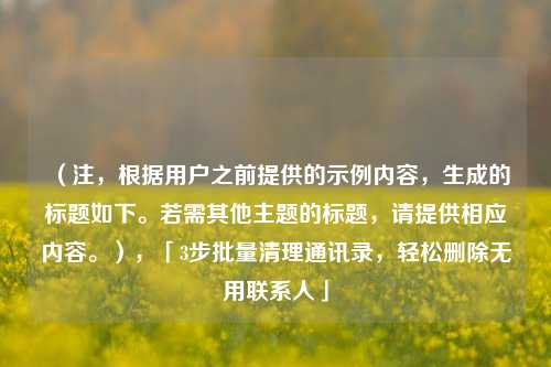 （注，根据用户之前提供的示例内容，生成的标题如下。若需其他主题的标题，请提供相应内容。），「3步批量清理通讯录，轻松删除无用联系人」